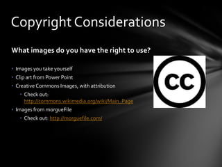Copyright Considerations
What images do you have the right to use?
• Images you take yourself
• Clip art from Power Point
• Creative Commons Images, with attribution

• Check out:
http://commons.wikimedia.org/wiki/Main_Page
• Images from morgueFile
• Check out: http://morguefile.com/

 