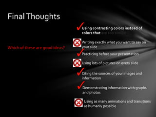 Final Thoughts
 Using contrasting colors instead of
colors that are too similar

Which of these are good ideas?

 Writing exactly what you want to say on
your slide
 Practicing before your presentation
 Using lots of pictures on every slide
 Citing the sources of your images and
information
 Demonstrating information with graphs
and photos
 Using as many animations and transitions
as humanly possible

 