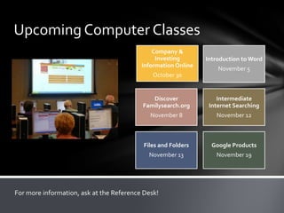 Upcoming Computer Classes
Company &
Investing
Information Online

Introduction to Word
November 5

October 30

Discover
Familysearch.org

Intermediate
Internet Searching

November 8

November 12

Files and Folders

Google Products

November 13

November 19

For more information, ask at the Reference Desk!

 