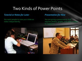 Two Kinds of Power Points
Tutorial or Notes for Later

Presentation for Now

You want people to view your slides as
notes independently.

You are giving a presentation that
requires photos, graphs, and other images
to support it.

 