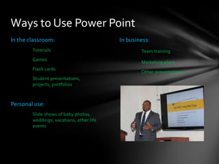 Ways to Use Power Point
In the classroom:
Tutorials

Games
Flash cards
Student presentations,
projects, portfolios

Personal use:
Slide shows of baby photos,
weddings, vacations, other life
events

In business:
Team training

Marketing plans
Other presentations

 