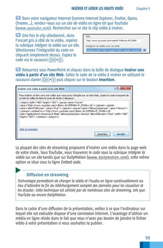 INSÉRER ET GÉRER LES OBJETS VIDÉO

Chapitre 5

Dans votre navigateur Internet (comme Internet Explorer, Firefox, Opera,
Chrome…), rendez−vous sur un site de vidéo en ligne tel que YouTube
(www.youtube.com ). Recherchez sur ce site le clip vidéo à insérer.
Une fois le clip sélectionné, dans
l’encart gris à côté de la vidéo, repérez
la rubrique Intégrer la vidéo sur un site.
Sélectionnez l’intégralité du code en
cliquant simplement dessus. Copiez le
code via le raccourci [Ctrl]+[C].
Retournez sous PowerPoint et cliquez dans la boîte de dialogue Insérer une
vidéo à partir d’un site Web. Collez le code de la vidéo à insérer en utilisant le
raccourci clavier [Ctrl]+[V] puis cliquez sur le bouton Insertion.

La plupart des sites de streaming proposent d’insérer une vidéo dans la page web
de votre choix. Sous YouTube, vous trouverez le code sous la rubrique Intégrer la
vidéo sur un site tandis que sur DailyMotion (www.dailymotion.com ), cette même
option se situe sous la ligne Embed code.
Diffusion en streaming
Technologie permettant de charger la vidéo et l’audio en ligne continuellement au
lieu d’attendre la fin du téléchargement complet des données pour les visualiser et
les écouter. Cette technique est utilisée par de nombreux sites de streaming, tels que
YouTube ou encore DailyMotion.

Dans le cadre d’une diffusion de la présentation, veillez à ce que l’ordinateur sur
lequel elle est exécutée dispose d’une connexion Internet. L’avantage d’utiliser un
média en ligne réside dans le fait que vous n’avez pas besoin de joindre le fichier
vidéo à votre présentation si vous souhaitez la publier.

99

 