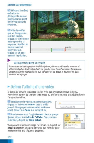 ENRICHIR une présentation

Effectuez la même
opération en
déplaçant la marque
rouge jusqu’au point
de fin voulu pour la
séquence.
Afin de vérifier
que les dialogues ne
sont pas coupés,
cliquez sur la flèche de
lecture pour lire la
séquence. Modifiez les
marques verte et
rouge si besoin.
Cliquez sur OK pour
terminer l’opération.
Découper finement une vidéo
Pour assurer un découpage de la vidéo optimal, cliquez sur l’une des marques et
utilisez les flèches de direction droite ou gauche pour "caler" au mieux la séquence.
Utilisez ensuite les flèches situées aux lignes Heure de début et Heure de fin pour
terminer les réglages.

c

Définir l’affiche d’une vidéo

Le début de certains clips vidéo insérés n’est pas révélateur de leur contenu.
PowerPoint permet de changer cette image au profit d’une autre plus révélatrice de
l’ensemble du film.
Sélectionnez la vidéo dans votre diapositive.
Cliquez sur le bouton Lecture. Lisez la vidéo
jusqu’à l’image que vous souhaitez mettre en
avant. Cliquez sur Pause à ce moment−là.
Rendez−vous sous l’onglet Format. Dans le groupe
Ajuster, cliquez sur Cadre de l’affiche. Dans le menu
contextuel, cliquez sur Cadre actuel.
Vous pouvez insérer une image extérieure en cliquant sur
Image du fichier. Cela peut être utile par exemple pour
insérer un titre à la séquence proposée.

102

 