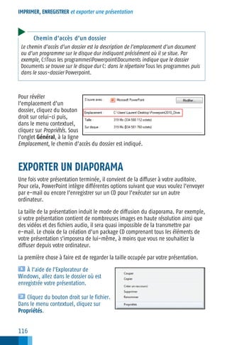 IMPRIMER, ENREGISTRER et exporter une présentation

Chemin d’accès d’un dossier
Le chemin d’accès d’un dossier est la description de l’emplacement d’un document
ou d’un programme sur le disque dur indiquant précisément où il se situe. Par
exemple, C:Tous les programmesPowerpointDocuments indique que le dossier
Documents se trouve sur le disque dur C: dans le répertoire Tous les programmes puis
dans le sous−dossier Powerpoint.

Pour révéler
l’emplacement d’un
dossier, cliquez du bouton
droit sur celui−ci puis,
dans le menu contextuel,
cliquez sur Propriétés. Sous
l’onglet Général, à la ligne
Emplacement, le chemin d’accès du dossier est indiqué.

EXPORTER UN DIAPORAMA
Une fois votre présentation terminée, il convient de la diffuser à votre auditoire.
Pour cela, PowerPoint intègre différentes options suivant que vous voulez l’envoyer
par e−mail ou encore l’enregistrer sur un CD pour l’exécuter sur un autre
ordinateur.
La taille de la présentation induit le mode de diffusion du diaporama. Par exemple,
si votre présentation contient de nombreuses images en haute résolution ainsi que
des vidéos et des fichiers audio, il sera quasi impossible de la transmettre par
e−mail. Le choix de la création d’un package CD comprenant tous les éléments de
votre présentation s’imposera de lui−même, à moins que vous ne souhaitiez la
diffuser depuis votre ordinateur.
La première chose à faire est de regarder la taille occupée par votre présentation.
À l’aide de l’Explorateur de
Windows, allez dans le dossier où est
enregistrée votre présentation.
Cliquez du bouton droit sur le fichier.
Dans le menu contextuel, cliquez sur
Propriétés.

116

 