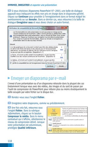 IMPRIMER, ENREGISTRER et exporter une présentation

Si vous choisissez Diaporama PowerPoint 97−2003, une boîte de dialogue
apparaît vous indiquant les effets non pris en charge dans le diaporama généré.
Cliquez sur Continuer pour procéder à l’enregistrement dans ce format malgré les
avertissements ou sur Annuler. Dans ce dernier cas, vous retournez à la boîte de
dialogue Enregistrer sous et vous devez choisir un autre format.

c

Envoyer un diaporama par e−mail

L’envoi d’une présentation ou d’un diaporama nécessite dans la plupart des cas
(notamment lorsque vous avez des vidéos, des images et du son) de passer par
l’outil de compression de PowerPoint pour réduire plus ou moins drastiquement la
taille occupée par votre fichier sur le disque dur.
Rendez−vous sous l’onglet Fichier.
Enregistrez votre diaporama, comme vu précédemment.
Une fois cela fait, retournez sous
l’onglet Fichier. Dans la rubrique
Informations, cliquez sur le bouton
Compresser le média. Dans le menu
contextuel qui s’affiche, sélectionnez le
niveau de compression désiré. Lorsque
votre présentation est volumineuse,
privilégiez Qualité inférieure.

118

 