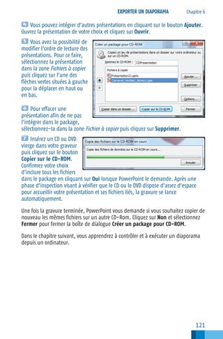EXPORTER UN DIAPORAMA

Chapitre 6

Vous pouvez intégrer d’autres présentations en cliquant sur le bouton Ajouter.
Ouvrez la présentation de votre choix et cliquez sur Ouvrir.
Vous avez la possibilité de
modifier l’ordre de lecture des
présentations. Pour ce faire,
sélectionnez la présentation
dans la zone Fichiers à copier
puis cliquez sur l’une des
flèches vertes situées à gauche
pour la déplacer en haut ou
en bas.
Pour effacer une
présentation afin de ne pas
l’intégrer dans le package,
sélectionnez−la dans la zone Fichier à copier puis cliquez sur Supprimer.
Insérez un CD ou DVD
vierge dans votre graveur
puis cliquez sur le bouton
Copier sur le CD−ROM.
Confirmez votre choix
d’inclure tous les fichiers
dans le package en cliquant sur Oui lorsque PowerPoint le demande. Après une
phase d’inspection visant à vérifier que le CD ou le DVD dispose d’assez d’espace
pour accueillir votre présentation et ses fichiers liés, la gravure se lance
automatiquement.
Une fois la gravure terminée, PowerPoint vous demande si vous souhaitez copier de
nouveau les mêmes fichiers sur un autre CD−Rom. Cliquez sur Non et sélectionnez
Fermer pour fermer la boîte de dialogue Créer un package pour CD−ROM.
Dans le chapitre suivant, vous apprendrez à contrôler et à exécuter un diaporama
depuis un ordinateur.

121

 