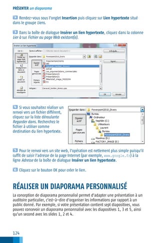 PRÉSENTER un diaporama

Rendez−vous sous l’onglet Insertion puis cliquez sur Lien hypertexte situé
dans le groupe Liens.
Dans la boîte de dialogue Insérer un lien hypertexte, cliquez dans la colonne
Lier à sur Fichier ou page Web existant(e).

Si vous souhaitez réaliser un
renvoi vers un fichier différent,
cliquez sur la liste déroulante
Regarder dans. Recherchez le
fichier à utiliser comme
destination du lien hypertexte.

Pour le renvoi vers un site web, l’opération est nettement plus simple puisqu’il
suffit de saisir l’adresse de la page Internet (par exemple, www.google.fr) à la
ligne Adresse de la boîte de dialogue Insérer un lien hypertexte.
Cliquez sur le bouton OK pour créer le lien.

RÉALISER UN DIAPORAMA PERSONNALISÉ
La conception de diaporama personnalisé permet d’adapter une présentation à un
auditoire particulier, c’est−à−dire d’organiser les informations par rapport à un
public donné. Par exemple, si votre présentation contient sept diapositives, vous
pouvez concevoir un diaporama personnalisé avec les diapositives 1, 3 et 5, ainsi
qu’un second avec les slides 1, 2 et 4.

124

 