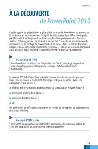 Chapitre 1

À LA DÉCOUVERTE
de PowerPoint 2010
C’est le logiciel de présentation le plus utilisé au monde. PowerPoint est devenu au
fil du temps un incontournable. Intégré à la suite bureautique Office développée
par Microsoft, il est largement exploité dans le milieu professionnel et l’univers
scolaire. Et les organismes de formation en ont fait l’un de leurs principaux outils
de travail ! Car l’avantage de PowerPoint est de mêler, dans un même document,
images, vidéos, sons, texte et éléments graphiques. Chaque présentation comprend
ainsi plusieurs pages dénommées communément "slides" ou "diapositives".

Diapositive et slide
Sous PowerPoint, on entend par "diapositive" ou "slide", une page composée de
texte, d’objets graphiques (diagrammes, images…) et d’autres éléments
multimédias.

La version 2010 de PowerPoint présente bon nombre de nouveautés presque
toutes orientées vers le traitement des images et l’ajout de vidéo. Avec cette
application, vous pouvez :
■ réaliser des présentations professionnelles à la fois claires et synthétiques ;
■ créer votre propre album photos ;
■ concevoir des story−boards ;
■ etc.

Les possibilités qu’offre cette application en termes de conception de présentations
sont quasi illimitées.

Au sujet d’Office 2010
Office 2010 ne requiert pas un matériel très performant. Un ordinateur datant de
sept ans peut lancer les logiciels de la suite sans problème.

11

 
