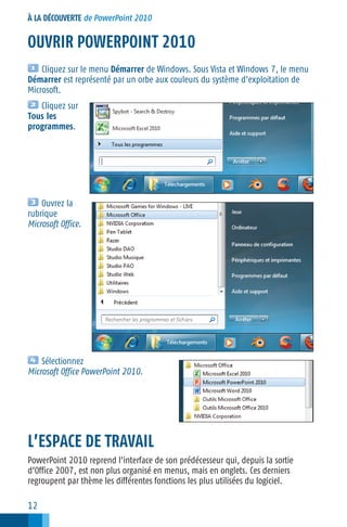 À LA DÉCOUVERTE de PowerPoint 2010

OUVRIR POWERPOINT 2010
Cliquez sur le menu Démarrer de Windows. Sous Vista et Windows 7, le menu
Démarrer est représenté par un orbe aux couleurs du système d’exploitation de
Microsoft.
Cliquez sur
Tous les
programmes.

Ouvrez la
rubrique
Microsoft Office.

Sélectionnez
Microsoft Office PowerPoint 2010.

L’ESPACE DE TRAVAIL
PowerPoint 2010 reprend l’interface de son prédécesseur qui, depuis la sortie
d’Office 2007, est non plus organisé en menus, mais en onglets. Ces derniers
regroupent par thème les différentes fonctions les plus utilisées du logiciel.

12

 