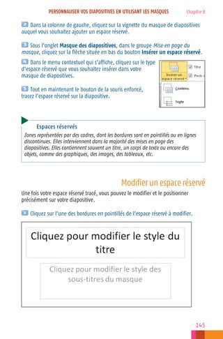 PERSONNALISER VOS DIAPOSITIVES EN UTILISANT LES MASQUES

Chapitre 8

Dans la colonne de gauche, cliquez sur la vignette du masque de diapositives
auquel vous souhaitez ajouter un espace réservé.
Sous l’onglet Masque des diapositives, dans le groupe Mise en page du
masque, cliquez sur la flèche située en bas du bouton Insérer un espace réservé.
Dans le menu contextuel qui s’affiche, cliquez sur le type
d’espace réservé que vous souhaitez insérer dans votre
masque de diapositives.
Tout en maintenant le bouton de la souris enfoncé,
tracez l’espace réservé sur la diapositive.

Espaces réservés
Zones représentées par des cadres, dont les bordures sont en pointillés ou en lignes
discontinues. Elles interviennent dans la majorité des mises en page des
diapositives. Elles contiennent souvent un titre, un corps de texte ou encore des
objets, comme des graphiques, des images, des tableaux, etc.

Modifier un espace réservé
Une fois votre espace réservé tracé, vous pouvez le modifier et le positionner
précisément sur votre diapositive.
Cliquez sur l’une des bordures en pointillés de l’espace réservé à modifier.

145

 