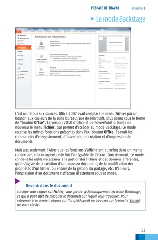 L’ESPACE DE TRAVAIL

c

Chapitre 1

Le mode Backstage

C’est un retour aux sources. Office 2007 avait remplacé le menu Fichier par un
bouton aux couleurs de la suite bureautique de Microsoft, plus connu sous le terme
de "bouton Office". La version 2010 d’Office et de PowerPoint présente de
nouveau le menu Fichier, qui permet d’accéder au mode Backstage. Ce mode
recense les mêmes fonctions présentes dans l’ex−bouton Office, à savoir les
commandes d’enregistrement, d’ouverture, de création et d’impression de
documents.
Mais pas seulement ! Alors que les fonctions s’affichaient autrefois dans un menu
contextuel, elles occupent cette fois l’intégralité de l’écran. Concrètement, ce mode
contient les outils nécessaires à la gestion des fichiers et des données afférentes,
qu’il s’agisse de la création d’un nouveau document, de la modification des
propriétés d’un fichier, ou encore de la gestion du partage, etc. D’ailleurs,
l’impression d’un document s’effectue directement sous ce mode.
Revenir dans le document
Lorsque vous cliquez sur Fichier, vous passez systématiquement en mode Backstage,
ce qui a pour effet de masquer le document sur lequel vous travaillez. Pour
retourner à ce dernier, cliquez sur l’onglet Accueil ou appuyez sur la touche [Echap]
de votre clavier.

13

 