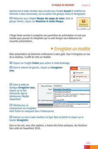 LE MASQUE DU DOCUMENT

Chapitre 8

sélectionnez le texte. Rendez−vous ensuite sous l’onglet Accueil et modifiez les
éléments à votre convenance, via les options des groupes Police et Paragraphe.
Retournez sous l’onglet Masque des pages de notes. Dans le
groupe Fermer, cliquez sur Désactiver le mode Masque.

L’étape finale consiste à enregistrer vos paramètres de présentation en tant que
modèle pour pouvoir les réexploiter par la suite lorsque vous élaborerez de
nouvelles présentations.

c

Enregistrer un modèle

Votre présentation est désormais entièrement à votre goût. Pour l’enregistrer en vue
de la réutiliser, il suffit de créer un modèle.
Cliquez sur l’onglet Fichier pour activer le mode Backstage.
Dans la colonne de gauche, cliquez sur Enregistrer
sous.

Dans la boîte de
dialogue Enregistrer sous,
cliquez sur la liste
déroulante Type et
sélectionnez Modèle
PowerPoint.
Sélectionnez un
emplacement où enregistrer
votre fichier en naviguant dans l’arborescence.
Donnez un nom à votre modèle à la ligne Nom de fichier et cliquez sur le
bouton Enregistrer.
Dans ce qui suit, vous allez explorer, à travers des fiches pratiques, des fonctions
bien utiles de PowerPoint 2010.

149

 
