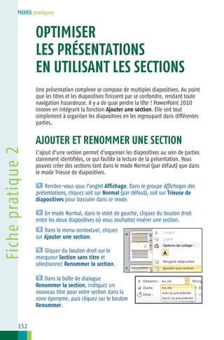 FICHES pratiques

Fiche 2
OPTIMISER
LES PRÉSENTATIONS
EN UTILISANT LES SECTIONS
Une présentation complexe se compose de multiples diapositives. Au point
que les titres et les diapositives finissent par se confondre, rendant toute
navigation hasardeuse. Il y a de quoi perdre la tête ! PowerPoint 2010
innove en intégrant la fonction Ajouter une section. Elle sert tout
simplement à organiser les diapositives en les regroupant dans différentes
parties.

Fiche pratique 2

AJOUTER ET RENOMMER UNE SECTION
L’ajout d’une section permet d’organiser les diapositives au sein de parties
clairement identifiées, ce qui facilite la lecture de la présentation. Vous
pouvez créer des sections tant dans le mode Normal (par défaut) que dans
le mode Trieuse de diapositives.
Rendez−vous sous l’onglet Affichage. Dans le groupe Affichages des
présentations, cliquez soit sur Normal (par défaut), soit sur Trieuse de
diapositives pour basculer dans ce mode.
En mode Normal, dans le volet de gauche, cliquez du bouton droit
entre les deux diapositives où vous souhaitez insérer une section.
Dans le menu contextuel, cliquez
sur Ajouter une section.
Cliquez du bouton droit sur le
marqueur Section sans titre et
sélectionnez Renommer la section.
Dans la boîte de dialogue
Renommer la section, indiquez un
nouveau titre pour votre section dans la
zone éponyme, puis cliquez sur le bouton
Renommer.

152

 