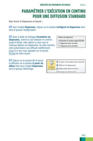 EXÉCUTER UN DIAPORAMA EN BOUCLE

Fiche 6

PARAMÉTRER L’EXÉCUTION EN CONTINU
POUR UNE DIFFUSION STANDARD
Pour lancer le diaporama en boucle :
Sous l’onglet Diaporama, cliquez sur le bouton Configurer le diaporama situé
dans le groupe Configuration.
Dans la boîte de dialogue Paramètres du
diaporama, cochez la case Exécuter en continu
jusqu’à Echap. Cette option se situe sous la
rubrique Options du diaporama. De cette manière,
votre présentation sera diffusée indéfiniment
jusqu’à ce que vous appuyiez sur la touche
[Echap] de votre clavier.
Cliquez sur le bouton OK et lancez
la diffusion via le bouton À partir du
début situé sous l’onglet Diaporama
dans le groupe Démarrage.

161

 