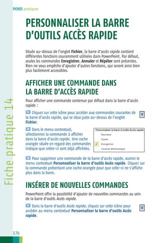FICHES pratiques

Fiche
PERSONNALISER LA BARRE 14
D’OUTILS ACCÈS RAPIDE
Située au−dessus de l’onglet Fichier, la barre d’accès rapide contient
différentes fonctions couramment utilisées dans PowerPoint. Par défaut,
seules les commandes Enregistrer, Annuler et Répéter sont présentes.
Rien ne vous empêche d’ajouter d’autres fonctions, qui seront ainsi bien
plus facilement accessibles.

Fiche pratique 14

AFFICHER UNE COMMANDE DANS
LA BARRE D’ACCÈS RAPIDE
Pour afficher une commande contenue par défaut dans la barre d’accès
rapide :
Cliquez sur cette icône pour accéder aux commandes courantes de
la barre d’accès rapide, qui se situe juste au−dessus de l’onglet
Fichier.
Dans le menu contextuel,
sélectionnez la commande à afficher
dans la barre d’accès rapide. Une coche
orangée située en regard des commandes
indique que celles−ci sont déjà affichées.
Pour supprimer une commande de la barre d’accès rapide, ouvrez le
menu contextuel Personnaliser la barre d’outils Accès rapide. Cliquez sur
la commande présentant une coche orangée pour que celle−ci ne s’affiche
plus dans la barre.

INSÉRER DE NOUVELLES COMMANDES
PowerPoint offre la possibilité d’ajouter de nouvelles commandes au sein
de la barre d’outils Accès rapide.
Dans la barre d’outils Accès rapide, cliquez sur cette icône pour
accéder au menu contextuel Personnaliser la barre d’outils Accès
rapide.

176

 