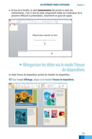 LES DIFFÉRENTS MODES D’AFFICHAGE

Chapitre 1

■ En bas de la fenêtre, le volet Commentaires (4) permet la saisie des

commentaires, c’est−à−dire du texte uniquement visible sur l’ordinateur de la
personne diffusant la présentation, notamment en guise de rappel.

c

Réorganiser les slides via le mode Trieuse
de diapositives

Le mode Trieuse de diapositives permet de classifier les diapositives.
Sous l’onglet Affichage, cliquez sur le bouton Trieuses de diapositives.

19

 