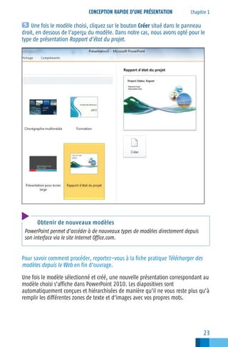 CONCEPTION RAPIDE D’UNE PRÉSENTATION

Chapitre 1

Une fois le modèle choisi, cliquez sur le bouton Créer situé dans le panneau
droit, en dessous de l’aperçu du modèle. Dans notre cas, nous avons opté pour le
type de présentation Rapport d’état du projet.

Obtenir de nouveaux modèles
PowerPoint permet d’accéder à de nouveaux types de modèles directement depuis
son interface via le site Internet Office.com.

Pour savoir comment procéder, reportez−vous à la fiche pratique Télécharger des
modèles depuis le Web en fin d’ouvrage.
Une fois le modèle sélectionné et créé, une nouvelle présentation correspondant au
modèle choisi s’affiche dans PowerPoint 2010. Les diapositives sont
automatiquement conçues et hiérarchisées de manière qu’il ne vous reste plus qu’à
remplir les différentes zones de texte et d’images avec vos propres mots.

23

 