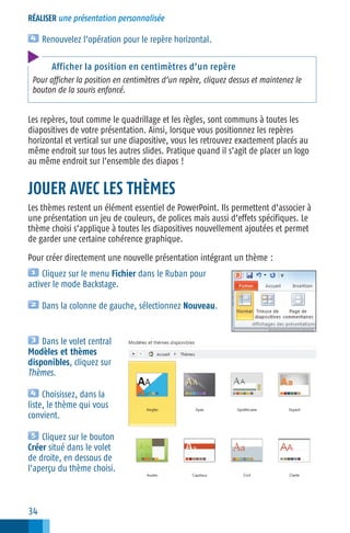 RÉALISER une présentation personnalisée

Renouvelez l’opération pour le repère horizontal.
Afficher la position en centimètres d’un repère
Pour afficher la position en centimètres d’un repère, cliquez dessus et maintenez le
bouton de la souris enfoncé.

Les repères, tout comme le quadrillage et les règles, sont communs à toutes les
diapositives de votre présentation. Ainsi, lorsque vous positionnez les repères
horizontal et vertical sur une diapositive, vous les retrouvez exactement placés au
même endroit sur tous les autres slides. Pratique quand il s’agit de placer un logo
au même endroit sur l’ensemble des diapos !

JOUER AVEC LES THÈMES
Les thèmes restent un élément essentiel de PowerPoint. Ils permettent d’associer à
une présentation un jeu de couleurs, de polices mais aussi d’effets spécifiques. Le
thème choisi s’applique à toutes les diapositives nouvellement ajoutées et permet
de garder une certaine cohérence graphique.
Pour créer directement une nouvelle présentation intégrant un thème :
Cliquez sur le menu Fichier dans le Ruban pour
activer le mode Backstage.
Dans la colonne de gauche, sélectionnez Nouveau.

Dans le volet central
Modèles et thèmes
disponibles, cliquez sur
Thèmes.
Choisissez, dans la
liste, le thème qui vous
convient.
Cliquez sur le bouton
Créer situé dans le volet
de droite, en dessous de
l’aperçu du thème choisi.

34

 