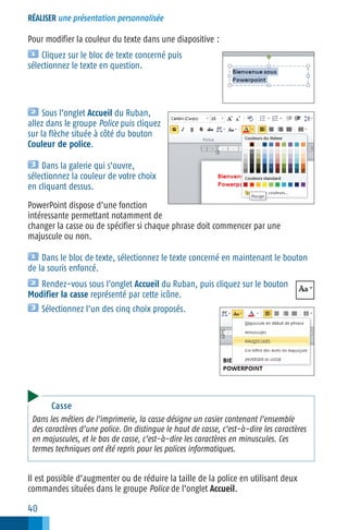 RÉALISER une présentation personnalisée

Pour modifier la couleur du texte dans une diapositive :
Cliquez sur le bloc de texte concerné puis
sélectionnez le texte en question.

Sous l’onglet Accueil du Ruban,
allez dans le groupe Police puis cliquez
sur la flèche située à côté du bouton
Couleur de police.
Dans la galerie qui s’ouvre,
sélectionnez la couleur de votre choix
en cliquant dessus.
PowerPoint dispose d’une fonction
intéressante permettant notamment de
changer la casse ou de spécifier si chaque phrase doit commencer par une
majuscule ou non.
Dans le bloc de texte, sélectionnez le texte concerné en maintenant le bouton
de la souris enfoncé.
Rendez−vous sous l’onglet Accueil du Ruban, puis cliquez sur le bouton
Modifier la casse représenté par cette icône.
Sélectionnez l’un des cinq choix proposés.

Casse
Dans les métiers de l’imprimerie, la casse désigne un casier contenant l’ensemble
des caractères d’une police. On distingue le haut de casse, c’est−à−dire les caractères
en majuscules, et le bas de casse, c’est−à−dire les caractères en minuscules. Ces
termes techniques ont été repris pour les polices informatiques.

Il est possible d’augmenter ou de réduire la taille de la police en utilisant deux
commandes situées dans le groupe Police de l’onglet Accueil.

40

 