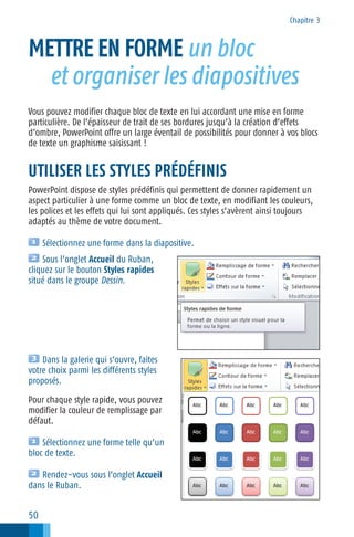 Chapitre 3

METTRE EN FORME un bloc
et organiser les diapositives
Vous pouvez modifier chaque bloc de texte en lui accordant une mise en forme
particulière. De l’épaisseur de trait de ses bordures jusqu’à la création d’effets
d’ombre, PowerPoint offre un large éventail de possibilités pour donner à vos blocs
de texte un graphisme saisissant !

UTILISER LES STYLES PRÉDÉFINIS
PowerPoint dispose de styles prédéfinis qui permettent de donner rapidement un
aspect particulier à une forme comme un bloc de texte, en modifiant les couleurs,
les polices et les effets qui lui sont appliqués. Ces styles s’avèrent ainsi toujours
adaptés au thème de votre document.
Sélectionnez une forme dans la diapositive.
Sous l’onglet Accueil du Ruban,
cliquez sur le bouton Styles rapides
situé dans le groupe Dessin.

Dans la galerie qui s’ouvre, faites
votre choix parmi les différents styles
proposés.
Pour chaque style rapide, vous pouvez
modifier la couleur de remplissage par
défaut.
Sélectionnez une forme telle qu’un
bloc de texte.
Rendez−vous sous l’onglet Accueil
dans le Ruban.

50

 