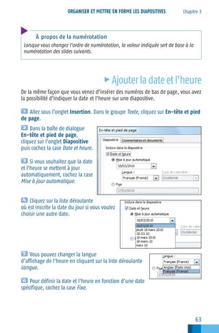 ORGANISER ET METTRE EN FORME LES DIAPOSITIVES

Chapitre 3

À propos de la numérotation
Lorsque vous changez l’ordre de numérotation, la valeur indiquée sert de base à la
numérotation des slides suivants.

c

Ajouter la date et l’heure

De la même façon que vous venez d’insérer des numéros de bas de page, vous avez
la possibilité d’indiquer la date et l’heure sur une diapositive.
Allez sous l’onglet Insertion. Dans le groupe Texte, cliquez sur En−tête et pied
de page.
Dans la boîte de dialogue
En−tête et pied de page,
cliquez sur l’onglet Diapositive
puis cochez la case Date et heure.
Si vous souhaitez que la date
et l’heure se mettent à jour
automatiquement, cochez la case
Mise à jour automatique.
Cliquez sur la liste déroulante
où est inscrite la date du jour si vous voulez
choisir une autre date.

Vous pouvez changer la langue
d’affichage de l’heure en cliquant sur la liste déroulante
Langue.
Pour définir la date et l’heure en fonction d’une date
spécifique, cochez la case Fixe.

63

 