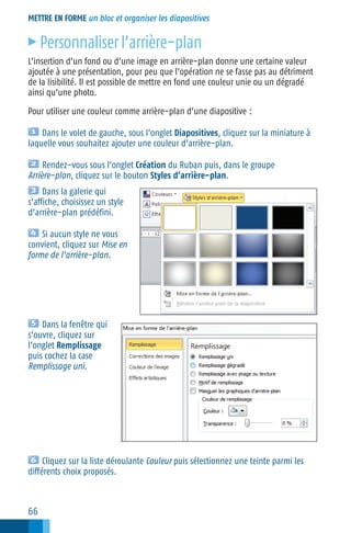 METTRE EN FORME un bloc et organiser les diapositives

c

Personnaliser l’arrière−plan

L’insertion d’un fond ou d’une image en arrière−plan donne une certaine valeur
ajoutée à une présentation, pour peu que l’opération ne se fasse pas au détriment
de la lisibilité. Il est possible de mettre en fond une couleur unie ou un dégradé
ainsi qu’une photo.
Pour utiliser une couleur comme arrière−plan d’une diapositive :
Dans le volet de gauche, sous l’onglet Diapositives, cliquez sur la miniature à
laquelle vous souhaitez ajouter une couleur d’arrière−plan.
Rendez−vous sous l’onglet Création du Ruban puis, dans le groupe
Arrière−plan, cliquez sur le bouton Styles d’arrière−plan.
Dans la galerie qui
s’affiche, choisissez un style
d’arrière−plan prédéfini.
Si aucun style ne vous
convient, cliquez sur Mise en
forme de l’arrière−plan.

Dans la fenêtre qui
s’ouvre, cliquez sur
l’onglet Remplissage
puis cochez la case
Remplissage uni.

Cliquez sur la liste déroulante Couleur puis sélectionnez une teinte parmi les
différents choix proposés.

66

 