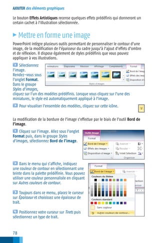 AJOUTER des éléments graphiques

Le bouton Effets Artistiques recense quelques effets prédéfinis qui donneront un
certain cachet à l’illustration sélectionnée.

c

Mettre en forme une image

PowerPoint intègre plusieurs outils permettant de personnaliser le contour d’une
image, de la modification de l’épaisseur du cadre jusqu’à l’ajout d’effets d’ombre
et de réflexion. Il dispose également de styles prédéfinis que vous pouvez
appliquer à vos illustrations.
Sélectionnez
l’image.
Rendez−vous sous
l’onglet Format.
Dans le groupe
Styles d’images,
cliquez sur l’un des modèles prédéfinis. Lorsque vous cliquez sur l’une des
miniatures, le style est automatiquement appliqué à l’image.
Pour visualiser l’ensemble des modèles, cliquez sur cette icône.
La modification de la bordure de l’image s’effectue par le biais de l’outil Bord de
l’image.
Cliquez sur l’image. Allez sous l’onglet
Format puis, dans le groupe Styles
d’images, sélectionnez Bord de l’image.

Dans le menu qui s’affiche, indiquez
une couleur de contour en sélectionnant une
teinte dans la palette prédéfinie. Vous pouvez
utiliser une couleur personnalisée en cliquant
sur Autres couleurs de contour.
Toujours dans ce menu, placez le curseur
sur Épaisseur et choisissez une épaisseur de
trait.
Positionnez votre curseur sur Tirets puis
sélectionnez un type de trait.

78

 