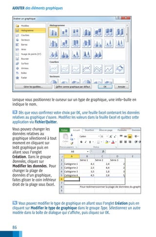 AJOUTER des éléments graphiques

Lorsque vous positionnez le curseur sur un type de graphique, une info−bulle en
indique le nom.
Dès que vous confirmez votre choix par OK, une feuille Excel contenant les données
relatives au graphique s’ouvre. Modifiez les valeurs dans la feuille Excel et quittez cette
application via Fichier/Quitter.
Vous pouvez changer les
données relatives au
graphique sélectionné à tout
moment en cliquant sur
ledit graphique puis en
allant sous l’onglet
Création. Dans le groupe
Données, cliquez sur
Modifier les données. Pour
changer la plage de
données d’un graphique,
faites glisser le coin inférieur
droit de la plage sous Excel.

Vous pouvez modifier le type de graphique en allant sous l’onglet Création puis en
cliquant sur Modifier le type de graphique dans le groupe Type. Sélectionnez un autre
modèle dans la boîte de dialogue qui s’affiche, puis cliquez sur OK.

86

 