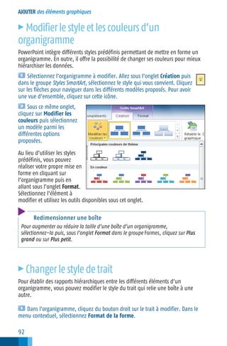AJOUTER des éléments graphiques

Modifier le style et les couleurs d’un
organigramme
c

PowerPoint intègre différents styles prédéfinis permettant de mettre en forme un
organigramme. En outre, il offre la possibilité de changer ses couleurs pour mieux
hiérarchiser les données.
Sélectionnez l’organigramme à modifier. Allez sous l’onglet Création puis
dans le groupe Styles SmartArt, sélectionnez le style qui vous convient. Cliquez
sur les flèches pour naviguer dans les différents modèles proposés. Pour avoir
une vue d’ensemble, cliquez sur cette icône.
Sous ce même onglet,
cliquez sur Modifier les
couleurs puis sélectionnez
un modèle parmi les
différentes options
proposées.
Au lieu d’utiliser les styles
prédéfinis, vous pouvez
réaliser votre propre mise en
forme en cliquant sur
l’organigramme puis en
allant sous l’onglet Format.
Sélectionnez l’élément à
modifier et utilisez les outils disponibles sous cet onglet.
Redimensionner une boîte
Pour augmenter ou réduire la taille d’une boîte d’un organigramme,
sélectionnez−la puis, sous l’onglet Format dans le groupe Formes, cliquez sur Plus
grand ou sur Plus petit.

c

Changer le style de trait

Pour établir des rapports hiérarchiques entre les différents éléments d’un
organigramme, vous pouvez modifier le style du trait qui relie une boîte à une
autre.
Dans l’organigramme, cliquez du bouton droit sur le trait à modifier. Dans le
menu contextuel, sélectionnez Format de la forme.

92

 