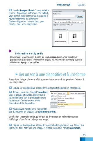 AJOUTER DU SON

Chapitre 5

Le volet Images clipart s’ouvre à droite.
Les sons disponibles s’affichent. Par défaut,
vous avez le choix entre deux clips audio :
Applaudissements et Téléphone.
Double−cliquez sur l’un des deux pour
l’insérer dans votre diapositive.

Prévisualiser un clip audio
Lorsque vous insérez un son à partir du volet Images clipart, il est possible de
prévisualiser le son avant son insertion. Cliquez du bouton droit sur le clip audio et
sélectionnez Aperçu et propriétés.

c

Lier un son à une diapositive et à une forme

PowerPoint intègre plusieurs effets sonores classiques qu’il est possible d’ajouter à
une diapositive.
Cliquez sur la diapositive à laquelle vous souhaitez ajouter un effet sonore.
Rendez−vous sous l’onglet Transition.
Dans le groupe Minutage, cliquez sur la
liste déroulante Son et choisissez dans la
liste un son. Ce dernier sera lu dès
l’ouverture de la diapositive.
Vous pouvez l’appliquer à l’ensemble
des diapositives en cliquant sur Appliquer partout.
L’opération se complique lorsqu’il s’agit de lire un son en même temps que
l’affichage d’une forme telle qu’une image.
Cliquez sur la diapositive à laquelle vous souhaitez ajouter un son. Cliquez sur
l’élément, dans notre cas une image, et rendez−vous sous l’onglet Animation.

95

 