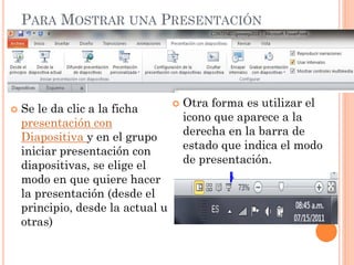 PARA MOSTRAR UNA PRESENTACIÓN




   Se le da clic a la ficha          Otra forma es utilizar el
    presentación con                   icono que aparece a la
    Diapositiva y en el grupo          derecha en la barra de
    iniciar presentación con           estado que indica el modo
    diapositivas, se elige el          de presentación.
    modo en que quiere hacer
    la presentación (desde el
    principio, desde la actual u
    otras)
 