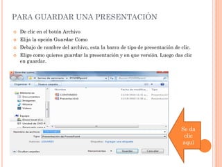 PARA GUARDAR UNA PRESENTACIÓN
   De clic en el botón Archivo
   Elija la opción Guardar Como
   Debajo de nombre del archivo, esta la barra de tipo de presentación de clic.
   Elige como quieres guardar la presentación y en que versión. Luego das clic
    en guardar.




                                                                           Se da
                                                                            clic
                                                                           aquí
 