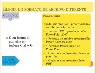 ELEGIR UN FORMATO DE ARCHIVO DIFERENTE
GUARDAR                  PowerPoint

                         puede guardar las presentaciones
                           en diferentes formatos
                          • Formato XML para la versión
                           PowerPoint 2007
    Otra forma de        • Formato de archivo presentación
     guardar es            Power Point 97-2003
     teclear Ctrl + G.    • Formato Presentación de
                           PowerPoint
                          • Guardar una presentación como
                           plantilla
 ELEGIR                   • Guardar una presentación en
FORMATO
                           PDF
 