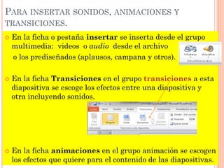 PARA INSERTAR SONIDOS, ANIMACIONES Y
TRANSICIONES.
   En la ficha o pestaña insertar se inserta desde el grupo
    multimedia: videos o audio desde el archivo
    o los prediseñados (aplausos, campana y otros).

   En la ficha Transiciones en el grupo transiciones a esta
    diapositiva se escoge los efectos entre una diapositiva y
    otra incluyendo sonidos.




   En la ficha animaciones en el grupo animación se escogen
    los efectos que quiere para el contenido de las diapositivas.
 