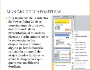 MANEJO DE DIAPOSITIVAS
   A la izquierda de la interfaz
    de Power Point 2010 se
    muestra una vista previa
    del contenido de la
    presentación si queremos
    ejecutar algún cambio sobre
    la secuencia de las
    diapositivas o eliminar
    alguna podemos hacerlo
    utilizando un menú de
    atajos dando clic derecho
    sobre la diapositiva que
    queremos modificar o
    duplicar.
 