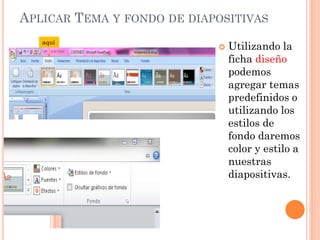APLICAR TEMA Y FONDO DE DIAPOSITIVAS
   aquí
                               Utilizando la
                                ficha diseño
                                podemos
                                agregar temas
                                predefinidos o
                                utilizando los
                                estilos de
                                fondo daremos
                                color y estilo a
                                nuestras
                                diapositivas.
 