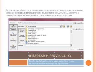 PUEDE CREAR VÍNCULOS A DIFERENTES DE DESTINOS UTILIZANDO EL CUADRO DE
DIÁLOGO INSERTAR HIPERVÍNCULO. EL DESTINO ES LA PÁGINA, ARCHIVO O
DIAPOSITIVA QUE SE ABRE CUANDO USTED HACE CLIC EN EL VINCULO
 