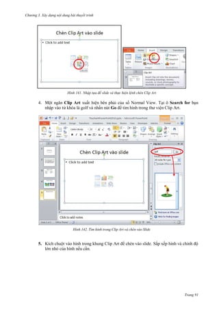 hư ng 3. Xây d ng nội dung bài thuyết trình
Trang 91
H nh Nhập t a đề slide và th c hiện lệnh chèn Clip Art
4. Một ngăn Clip Art xuất hiện bên phải của s Normal View. Tại ô Search for bạn
nhập vào từ kh a là golf và nhấn nút Go tìm hình trong th viện Clip Art.
H nh T m h nh trong lip Art và ch n vào Slide
5. Kích chuột vào hình trong khung Clip Art chèn v o slide. Sắp xếp hình và chỉnh ộ
l n nhỏ của hình nếu cần.
 