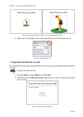 hư ng 3. Xây d ng nội dung bài thuyết trình
Trang 92
H nh ết quả ch n h nh từ lip Art và điều chỉnh kích thư c hình
6. Nhấp chuột vào nút Close ở góc trên bên phải hộp lip rt ng hộp Clip Art
H nh Đ ng hộp Clip Art
7. Ch p hình màn hình ưa vào slide
PowerPoint2010 b sung chức năng chụp hình màn hình của các ứng dụng khác ang mở chèn
vào slide.
c b c thực h nh nh sau:
1. V o ngăn Home, tại nhóm Slides chọn New Slide.
2. Chọn ki u layout là Title and Content, nhập tựa ề cho slide l “ hụp hình màn hình
a v o slide”
H nh Nhập t a đề cho slide m i
 
