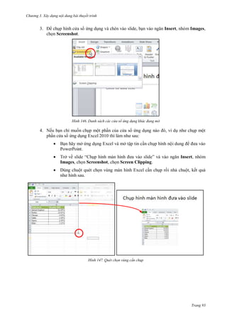 hư ng 3. Xây d ng nội dung bài thuyết trình
Trang 93
3. chụp hình c a s ứng dụng và chèn vào slide, bạn v o ngăn Insert, nhóm Images,
chọn Screenshot.
H nh Danh sách các cửa sổ ứng d ng khác đang mở
4. Nếu bạn chỉ muốn chụp một phần của c a s ứng dụng n o , ví dụ nh chụp một
phần c a s ứng dụng Excel 2010 thì l m nh sau:
 Bạn hãy mở ứng dụng Excel và mở tập tin cần chụp hình nội dung a vào
PowerPoint.
 Trở về slide “ hụp hình m n hình a v o slide” v v o ngăn Insert, nhóm
Images, chọn Screenshot, chọn Screen Clipping.
 Dùng chuột quét chọn vùng màn hình Excel cần chụp rồi nhả chuột, kết quả
nh hình sau
H nh Quét chọn vùng c n ch p
 