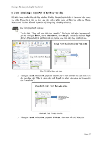 hư ng 3. Xây d ng nội dung bài thuyết trình
Trang 94
8. Chèn thêm Shape, WordArt và Textbox vào slide
ôi khi, chúng ta cần thêm các hộp văn bản nhập thêm thông tin hoặc vẽ thêm các bi u t ợng
vào slide. Chúng ta sẽ tiếp tục làm việc trên slide ở phần tr c và thêm vào slide các Shape,
WordArt v Textbox minh họa thêm nội dung ang trình b y tr n slide
c b c thực h nh nh sau:
1. Trở lại slide “ hụp hình m n hình a v o slide” Di chuy n hình vừa chụp sang một
g c v v o ngăn Insert, nhóm Illustrations, chọn Shape, chọn ki u mũi t n Right
Arrow. Dùng chuột vẽ một hình mũi t n h ng sang phải tr n slide nh hình sau
H nh Thêm Shape vào slide
2. V o ngăn Insert, nhóm Text, chọn nút Textbox và vẽ một hộp văn bản trên slide. Sau
, bạn nhập v o “ ây l vùng màn hình Excel vừa chụp bằng công cụ Screenshot
của PowerPoint”
H nh Thêm Textbox vào slide
3. V o ngăn Insert, nhóm Text, chọn nút WordArt, chọn màu sắc cho WordArt
 