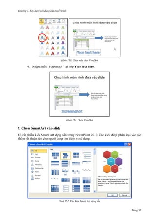 hư ng 3. Xây d ng nội dung bài thuyết trình
Trang 95
H nh Chọn màu cho WordArt
4. Nhập chuỗi “Screenshot” tại hộp Your text here.
H nh Chèn WordArt
9. Chèn SmartArt vào slide
Có rất nhiều ki u Smart Art dựng sẵn trong PowerPoint 2010. Các ki u ợc phân loại vào các
nhóm rất thuận tiện cho ng i dùng tìm kiếm và s dụng.
H nh Các kiểu Smart Art d ng sẵn
 