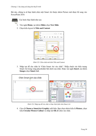 hư ng 3. Xây d ng nội dung bài thuyết trình
Trang 96
Bài này, chúng ta sẽ thực hành chèn một Smart Art thuộc nhóm Picture m i ợc b sung vào
PowerPoint 2010.
c b c thực h nh nh sau:
1. V o ngăn Home, tại nhóm Slides chọn New Slide.
2. Chọn ki u layout là Title and Content
H nh Chèn slide m i kiểu Title and Content
3. Nhập tựa ề cho slide l “ hèn Smart rt v o slide” Nhấp chuột vào bi u t ợng
Smart rt trong vùng placeholder b n d i của slide. Hoặc v o ngăn Insert, tại nhóm
Images chọn Smart Art.
H nh Nhập t a đề cho slide và th c hiện lệnh chèn Smart Art
4. C a s Choose a SmartArt Graphic xuất hiện. Bạn chọn nhóm ki u là Picture, chọn
ki u Circular Picture Callout và nhấp nút Ok chèn vào slide.
 