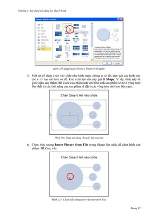 hư ng 3. Xây d ng nội dung bài thuyết trình
Trang 97
H nh Hộp thoại hoose a SmartArt Graphic
5. Một sơ ồ ợc chèn v o slide nh hình d i, chúng ta sẽ lần l ợt gán các hình vào
các vị trí tạo sẵn tr n sơ ồ. Các vị trí tạo sẵn này gọi là Shape. Ví dụ, slide này sẽ
gi i thiệu sản phẩm HD Zune của Microsoft v i hình ảnh sản phẩm sẽ ở vòng tròn
l n nhất v c c tính năng của sản phẩm sẽ ặt ở các vòng tròn nhỏ hơn b n cạnh.
H nh Nhập nội dung cho các hộp văn bản
6. Chọn bi u t ợng Insert Picture from File trong Shape l n nhất chèn hình sản
phẩm HD Zune vào.
H nh Chọn biểu tượng Insert Picture from File
 