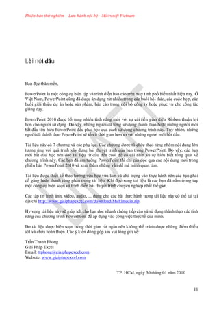 Phiên bản thử nghiệm – Lưu hành nội bộ - Microsoft Vietnam
11
L i nó u
Bạn ọc thân mến,
PowerPoint l một công cụ bi n tập v trình diễn b o c o tr n m y tính ph biến nhất hiện nay Ở
Việt Nam, PowerPoint cũng ã ợc p dụng rất nhiều trong c c bu i hội thảo, c c cuộc họp, c c
bu i gi i thiệu dự n hoặc sản phẩm, b o c o trong nội bộ công ty hoặc phục vụ cho công t c
giảng dạy.
PowerPoint ợc b sung nhiều tính năng m i v i sự cải tiến giao diện Ribbon thuận lợi
hơn cho ng i s dụng o vậy, nh ng ng i ã từng s dụng th nh thạo hoặc nh ng ng i m i
bắt ầu tìm hi u PowerPoint ều phải học qua c ch s dụng ch ơng trình n y Tuy nhi n, nh ng
ng i ã th nh thạo PowerPoint sẽ tốn ít th i gian hơn so v i nh ng ng i m i bắt ầu
T i liệu n y c 7 ch ơng v c c phụ lục c ch ơng ợc t chức theo từng nh m nội dung l n
t ơng ứng v i qu trình xây dựng b i thuyết trình của bạn trong PowerPoint o vậy, c c bạn
m i bắt ầu học n n ọc t i liệu từ ầu ến cuối c c i nhìn v sự hi u biết t ng qu t về
ch ơng trình n y c bạn ã am t ng PowerPoint thì chỉ cần ọc qua c c nội dung m i trong
phi n bản PowerPoint 10 v xem thêm nh ng vấn ề m mình quan tâm
T i liệu ợc thiết kế theo h ng vừa học vừa l m v chú trọng v o thực h nh n n c c bạn phải
cố gắng ho n th nh từng phần trong t i liệu Khi ọc xong t i liệu l c c bạn ã nắm trong tay
một công cụ bi n soạn v trình diễn b i thuyết trình chuy n nghiệp nhất thế gi i
c tập tin hình ảnh, video, audio, dùng cho c c b i thực h nh trong t i liệu n y c th tải tại
ịa chỉ http://www.giaiphapexcel.com/download/Multimedia.zip.
Hy vọng t i liệu n y sẽ giúp ích cho bạn ọc nhanh ch ng tiếp cận v s dụng th nh thạo c c tính
năng của ch ơng trình PowerPoint p dụng v o công việc thực tế của mình.
o t i liệu ợc bi n soạn trong th i gian rất ngắn n n không th tr nh ợc nh ng i m thiếu
s t v ch a ho n thiện c kiến ng g p xin vui l ng g i về:
Trần Thanh Phong
Giải Ph p Excel
Email: ttphong@giaiphapexcel.com
Website: www.giaiphapexcel.com
TP H M, ng y 30 th ng 01 năm 10
 