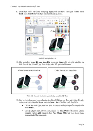 hư ng 3. Xây d ng nội dung bài thuyết trình
Trang 99
9. Quét chọn chuỗi HD Zune trong hộp Type your text here V o ngăn Home, nhóm
Font, chọn Font Color và chọn màu xanh lá cây (Green).
H nh Đổi màu font ch
10. Lần l ợt chọn Insert Picture from File trong các Shape nhỏ bên phải và chèn các
hình Zune01.jpg, Zune02.jpg, Zune03.jpg vào. Kết quả nh hình sau:
H nh Chèn các hình minh họa tính năng sản phẩm HD Zune
11. n ba tính năng quan trọng n a của sản phẩm HD Zune cần ợc gi i thiệu. Do vậy,
chúng ta sẽ chèn thêm ba Shape nhỏ cho Smart Art. Có nhiều cách thực hiện:
 Cách 1: Tại hộp Type your text here, di chuy n xuống dòng cuối cùng và nhấn
phím Enter.
 Cách 2: Chọn Smart rt tr n slide, sau v o SmartArt Tools | nhóm Create
Graphic | chọn Add Shape | chọn Add Shape Affter chèn thêm Shape
phía d i c c Shape ang c
 