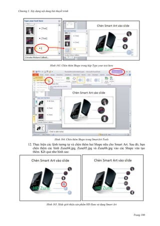 hư ng 3. Xây d ng nội dung bài thuyết trình
Trang 100
H nh Chèn thêm Shape trong hộp Type your text here
H nh Chèn thêm Shape trong SmartArt Tools
12. Thực hiện các lệnh t ơng tự và chèn thêm hai Shape n a cho Smart Art. Sau , bạn
chèn thêm các hình Zune04.jpg, Zune05.jpg và Zune06.jpg vào các Shape vừa tạo
thêm. Kết quả nh hình sau:
H nh Slide gi i thiệu sản phẩm HD Zune sử d ng Smart Art
 