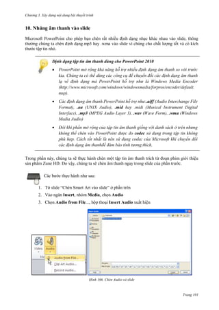 hư ng 3. Xây d ng nội dung bài thuyết trình
Trang 101
10. Nhúng âm thanh vào slide
Microsoft PowerPoint cho phép bạn chèn rất nhiều ịnh dạng nhạc khác nhau vào slide, thông
th ng chúng ta chèn ịnh dạng.mp3 hay .wma vào slide vì chúng cho chất l ợng tốt và có kích
th c tập tin nhỏ.
Định dạng tập tin âm thanh dùng cho PowerPoint 2010
 PowerPoint mở rộng khả năng hỗ trợ nhiều đ nh dạng âm thanh so v i trư c
kia. Chúng ta có thể dùng các công c để chuyển đổi các đ nh dạng âm thanh
lạ về đ nh dạng mà PowerPoint hỗ trợ như là Windows edia Encoder
(http://www.microsoft.com/windows/windowsmedia/forpros/encoder/default.
msp).
 Các đ nh dạng âm thanh PowerPoint hỗ trợ như:.aiff (Audio Interchange File
Format), .au (UNIX Audio), .mid hay .midi (Musical Instrument Digital
Interface), .mp3 (MPEG Audio Layer 3), .wav (Wave Form), .wma (Windows
Media Audio)
 Đôi khi ph n mở rộng của tập tin âm thanh giống v i danh sách ở tr n nhưng
không thể ch n vào ower oint được do codec sử d ng trong tập tin không
phù hợp. Cách tốt nhất là nên sử d ng codec của Microsoft khi chuyển đổi
các đ nh dạng âm thanhđể đảm bảo tính tư ng thích
Trong phần này, chúng ta sẽ thực hành chèn một tập tin âm thanh trích từ oạn phim gi i thiệu
sản phẩm Zune HD. Do vậy, chúng ta sẽ chèn âm thanh ngay trong slide của phần tr c.
c b c thực h nh nh sau:
1. Từ slide “ hèn Smart rt v o slide” ở phần trên
2. Vào ngăn Insert, nhóm Media, chọn Audio
3. Chọn Audio from File..., hộp thoại Insert Audio xuất hiện
H nh Chèn Audio và slide
 