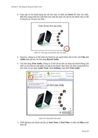 hư ng 3. Xây d ng nội dung bài thuyết trình
Trang 102
4. Chọn tập tin âm thanh ang l u tr trên máy và nhấn nút Insert chèn vào slide.
Một bi u t ợng hình loa xuất hiện tr n slide ại diện cho tập tin âm thanh, bạn có th
di chuy n nó vào góc của slide.
H nh họn tập tin âm thanh ch n vào slide
5. Ngoài ra, chúng ta có th chèn âm thanh từ các nguồn kh c nh l th viện Clip Art
Audio hoặc ghi âm v i tính năng Record Audio.
6. V i tính năng Trim Audio, chúng ta có th cắt bỏ b t c c oạn âm thanh không cần
thiết và chỉ chừa lại một phần của tập tin âm thanh. Bạn chọn vào bi u t ợng hình loa
tr n slide v v o ngăn Audio Tools, nhóm Editing, chọn lệnh Trim Audio.
H nh Chọn lệnh Trim Audio
7. Thiết lập oạn âm thanh cần lấy tại Start Time và End Time và nhấn nút OKsau khi
hoàn tất.
 