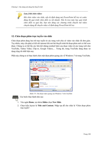 hư ng 3. Xây d ng nội dung bài thuyết trình
Trang 106
Lưu ý khi chèn video:
Khi chèn video vào slide, nếu là đ nh dạng mà PowerPoint hỗ trợ và codec
đ ng th quá tr nh ch n di n ra rất nhanh. Nếu b treo máy hay quá trình
chèn di n ra quá lâu, bạn n n d ng các chư ng tr nh chuyển mã video
chuyên d ng để chuyển video về đ nh dạng PowerPoint hỗ trợ.
12. Chèn oạn phim trực tuyến vào slide
hèn oạn phim ang l u tr trực tuyến từ các trang web chia sẽ video vào slide rất ơn giản.
Tuy nhiên, máy cần phải có kết nối internet khi mở bài thuyết trình thì oạn phim m i có th xem
ợc. Chúng ta có th lấy các liên kết nhúng (embed link) của oạn video từ c c trang web nh
YouTube, Yahoo Video, lip vn, Google Videos,… Trong , trang YouTube ang ợc s
dụng rộng rãi nhất hiện nay.
Phần này chúng ta sẽ thực hành chèn một ọan phim quảng cáo về Windows 7 từ trang YouTube.
H nh T m đoạn video quảng cáo Windows 7 trên YouTube
c b c thực h nh nh sau:
1. V o ngăn Home, tại nhóm Slides chọn New Slide.
2. Chọn ki u layout là Title and Content. Nhập tựa ề cho slide l “ hèn oạn phim
trực tuyến”
 